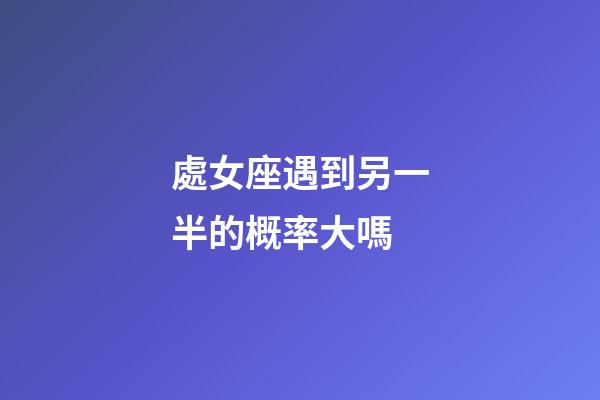 處女座遇到另一半的概率大嗎-第1張-星座運勢-玄機派
