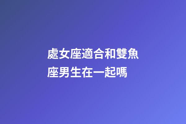 處女座適合和雙魚座男生在一起嗎-第1張-星座運勢-玄機派