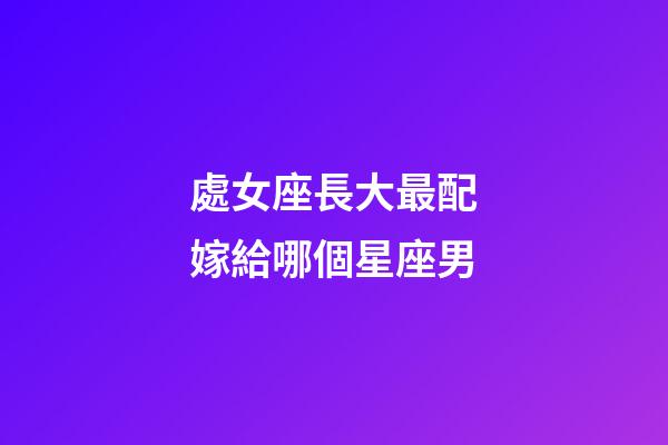 處女座長大最配嫁給哪個星座男-第1張-星座運勢-玄機派