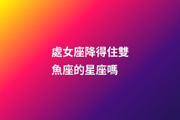 處女座降得住雙魚座的星座嗎-第1張-星座運勢-玄機派