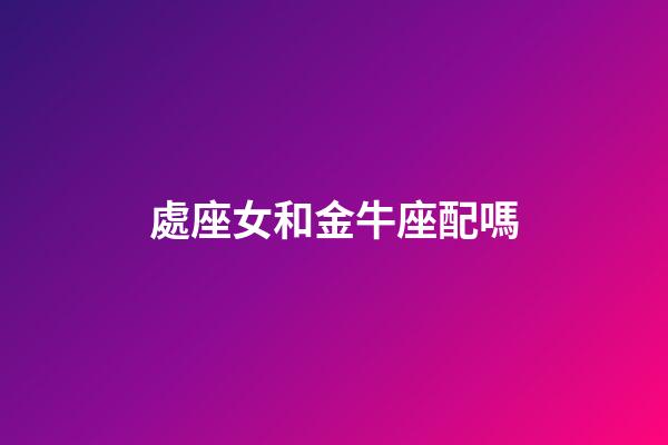 處座女和金牛座配嗎-第1張-星座運勢-玄機派