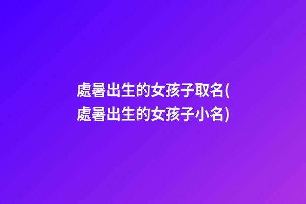 處暑出生的女孩子取名(處暑出生的女孩子小名)