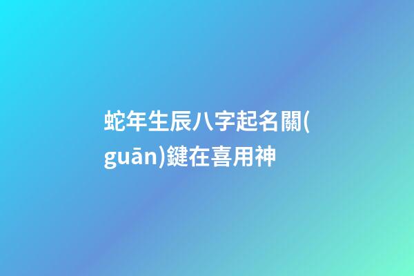 蛇年生辰八字起名關(guān)鍵在喜用神