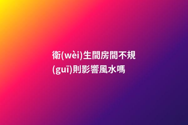 衛(wèi)生間房間不規(guī)則影響風水嗎