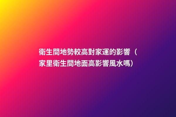 衛生間地勢較高對家運的影響（家里衛生間地面高影響風水嗎）