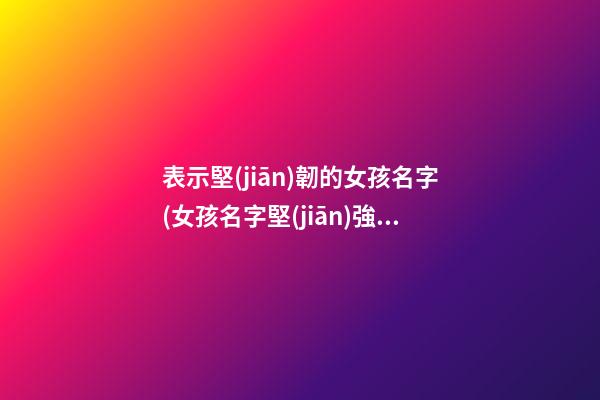 表示堅(jiān)韌的女孩名字(女孩名字堅(jiān)強(qiáng)堅(jiān)毅的字)