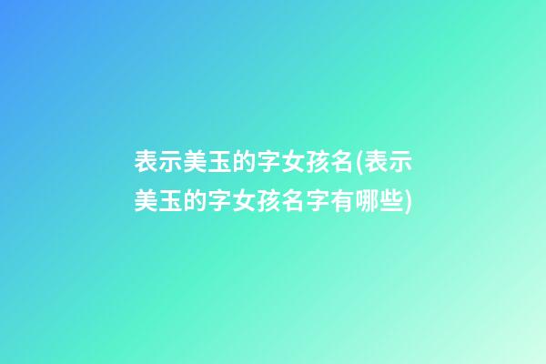 表示美玉的字女孩名(表示美玉的字女孩名字有哪些)