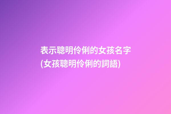 表示聰明伶俐的女孩名字(女孩聰明伶俐的詞語)