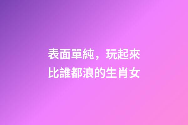 表面單純，玩起來比誰都浪的生肖女