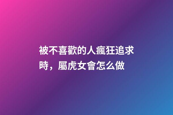 被不喜歡的人瘋狂追求時，屬虎女會怎么做