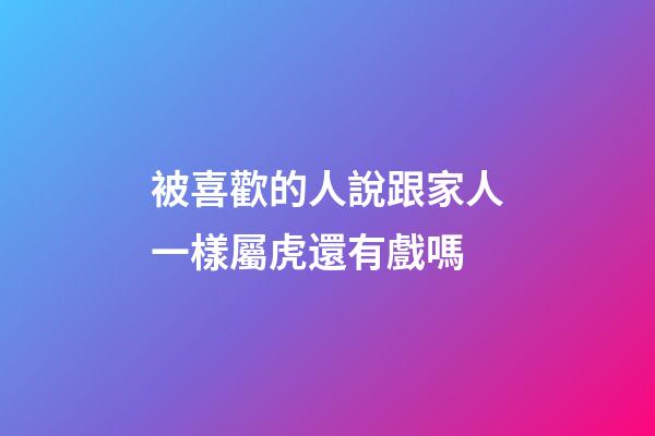 被喜歡的人說跟家人一樣屬虎還有戲嗎