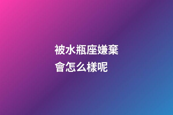 被水瓶座嫌棄會怎么樣呢-第1張-星座運勢-玄機派
