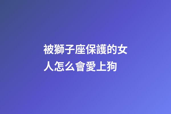 被獅子座保護的女人怎么會愛上狗-第1張-星座運勢-玄機派