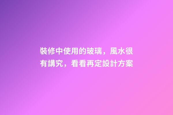 裝修中使用的玻璃，風水很有講究，看看再定設計方案