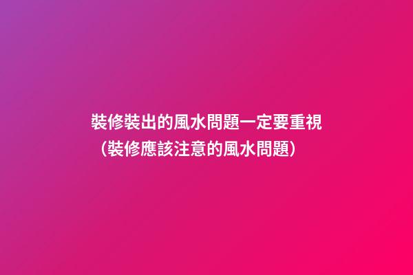 裝修裝出的風水問題一定要重視（裝修應該注意的風水問題）