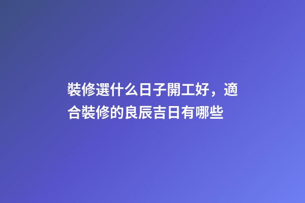 裝修選什么日子開工好，適合裝修的良辰吉日有哪些