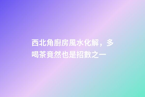 西北角廚房風水化解，多喝茶竟然也是招數之一