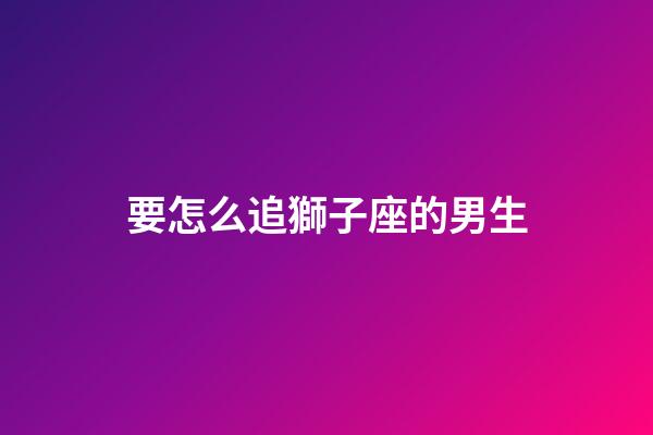 要怎么追獅子座的男生-第1張-星座運勢-玄機派