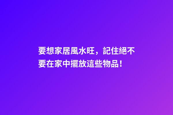 要想家居風水旺，記住絕不要在家中擺放這些物品！