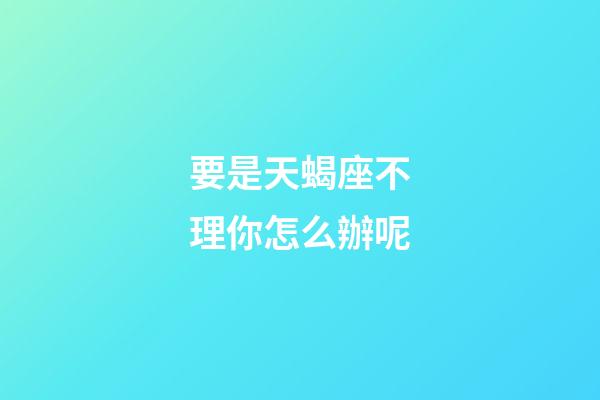 要是天蝎座不理你怎么辦呢-第1張-星座運勢-玄機派