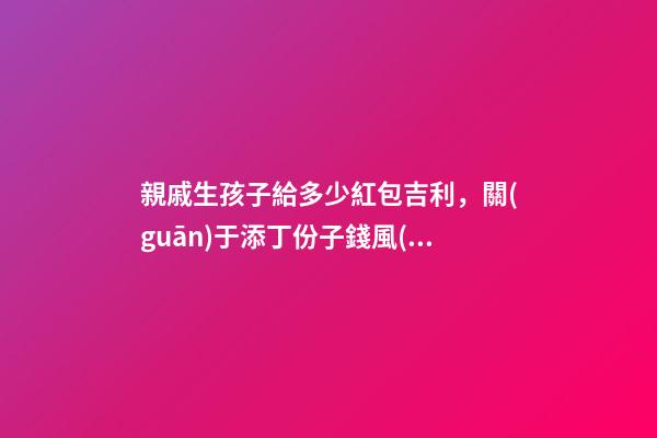 親戚生孩子給多少紅包吉利，關(guān)于添丁份子錢風(fēng)水講究