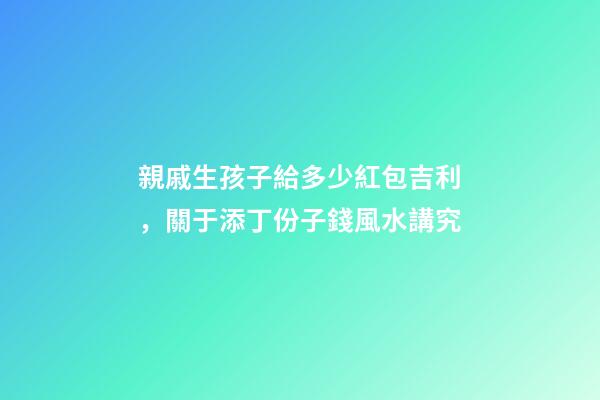 親戚生孩子給多少紅包吉利，關于添丁份子錢風水講究