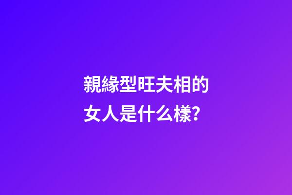 親緣型旺夫相的女人是什么樣？