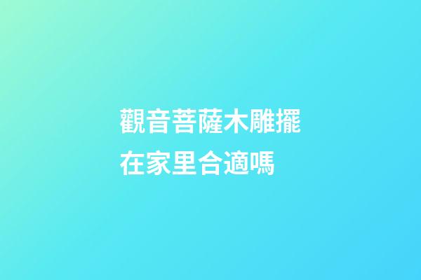 觀音菩薩木雕擺在家里合適嗎