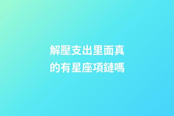 解壓支出里面真的有星座項鏈嗎-第1張-星座運勢-玄機派