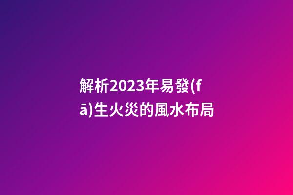 解析2023年易發(fā)生火災的風水布局