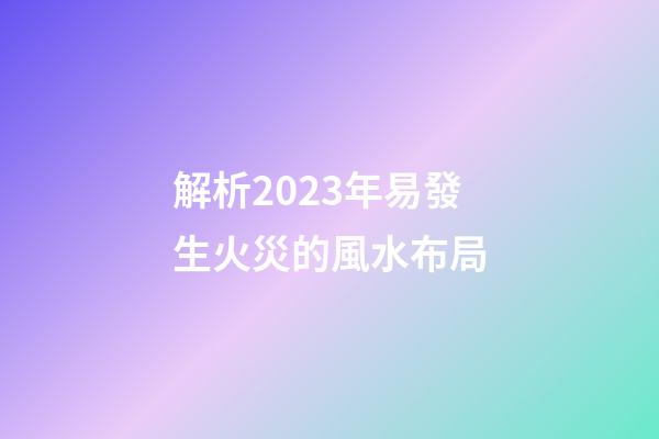 解析2023年易發生火災的風水布局