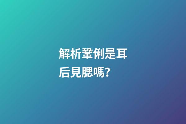 解析鞏俐是耳后見腮嗎？