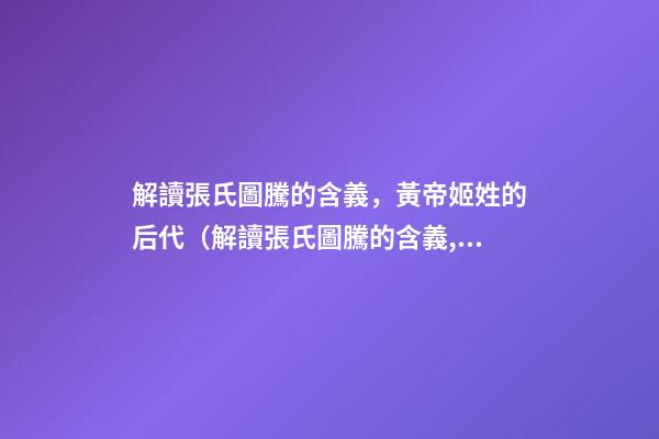 解讀張氏圖騰的含義，黃帝姬姓的后代（解讀張氏圖騰的含義,黃帝姬姓的后代在哪）