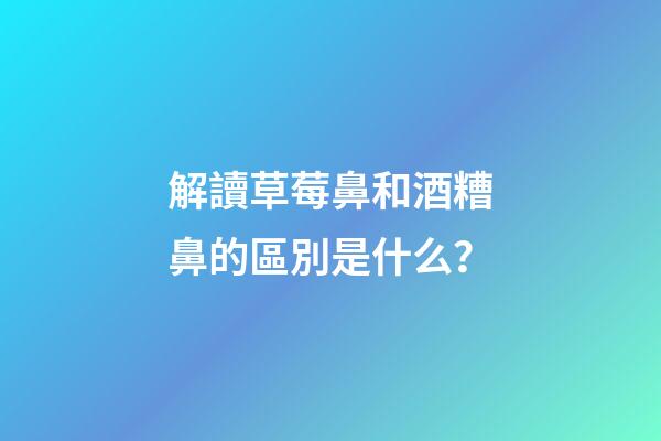 解讀草莓鼻和酒糟鼻的區別是什么？