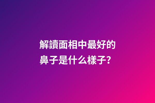 解讀面相中最好的鼻子是什么樣子？
