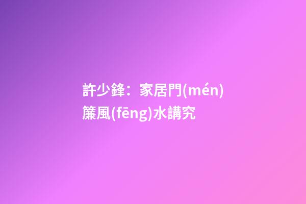 許少鋒：家居門(mén)簾風(fēng)水講究