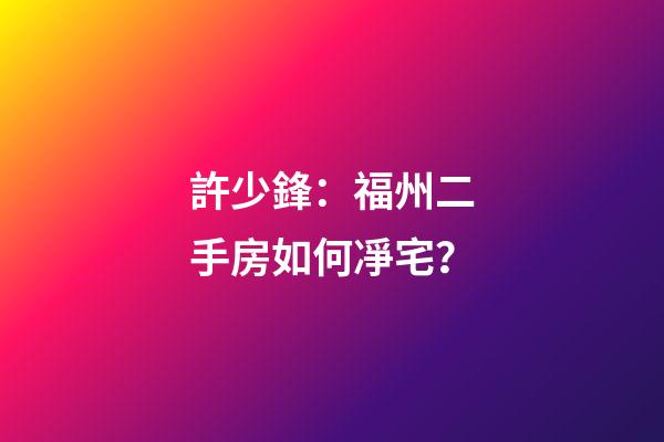 許少鋒：福州二手房如何凈宅？