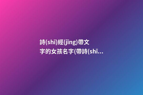 詩(shī)經(jīng)帶文字的女孩名字(帶詩(shī)經(jīng)的女孩名字大全)