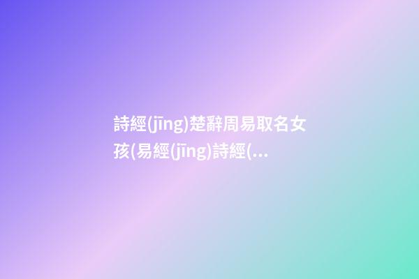 詩經(jīng)楚辭周易取名女孩(易經(jīng)詩經(jīng)楚辭取名女孩)