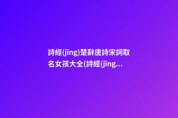 詩經(jīng)楚辭唐詩宋詞取名女孩大全(詩經(jīng)宋詞女孩名字)