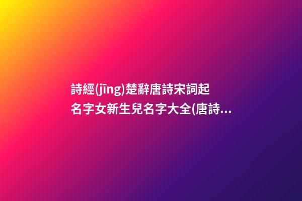 詩經(jīng)楚辭唐詩宋詞起名字女新生兒名字大全(唐詩宋詞詩經(jīng)楚辭取名)