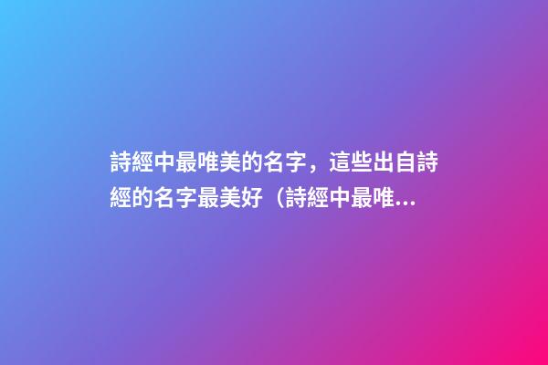詩經中最唯美的名字，這些出自詩經的名字最美好（詩經中最唯美的名字,這些出自詩經的名字最美好的詩句）