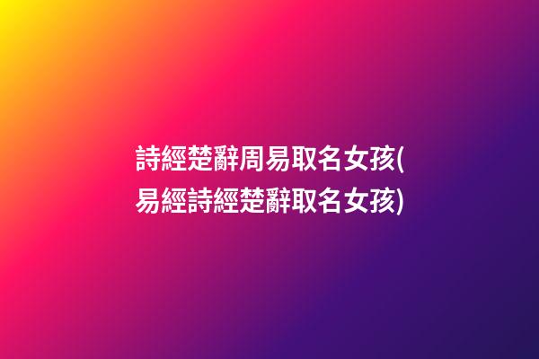 詩經楚辭周易取名女孩(易經詩經楚辭取名女孩)