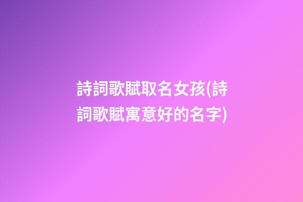 詩詞歌賦取名女孩(詩詞歌賦寓意好的名字)