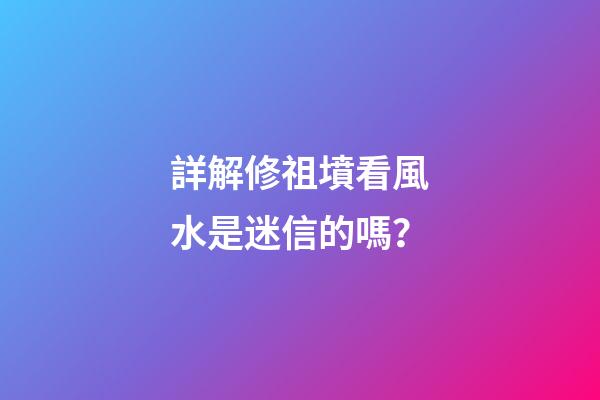 詳解修祖墳看風水是迷信的嗎？