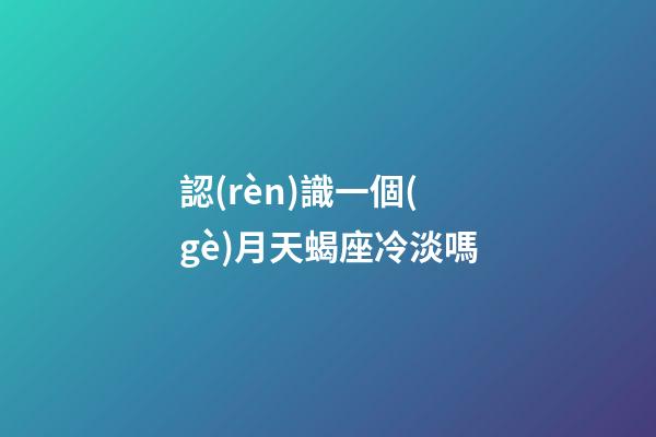 認(rèn)識一個(gè)月天蝎座冷淡嗎-第1張-星座運(yùn)勢-玄機(jī)派