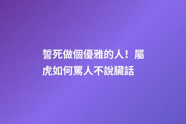 誓死做個優雅的人！屬虎如何罵人不說臟話
