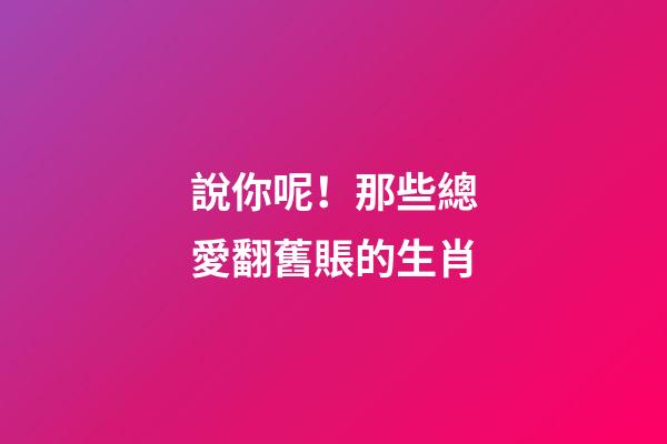 說你呢！那些總愛翻舊賬的生肖