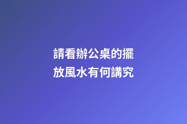 請看辦公桌的擺放風水有何講究