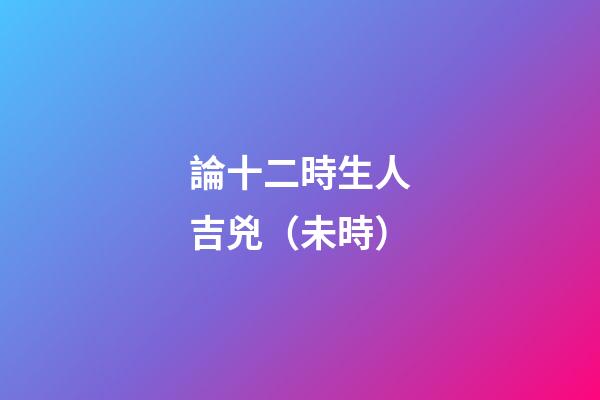 論十二時生人吉兇（未時）